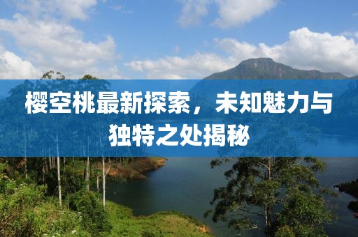 樱空桃最新探索，未知魅力与独特之处揭秘