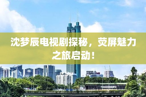 沈梦辰电视剧探秘，荧屏魅力之旅启动！