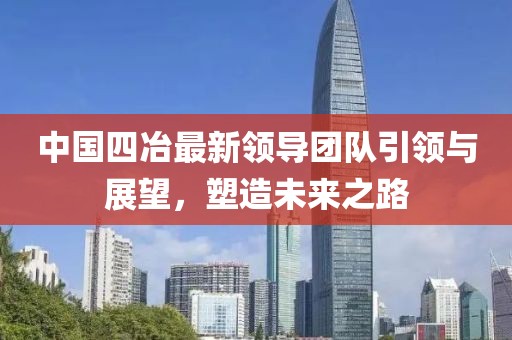 中国四冶最新领导团队引领与展望，塑造未来之路