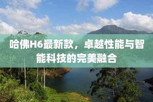哈佛H6最新款，卓越性能与智能科技的完美融合