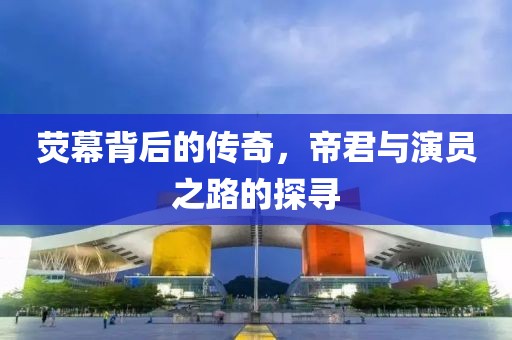 荧幕背后的传奇，帝君与演员之路的探寻