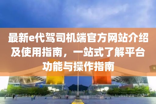 最新e代驾司机端官方网站介绍及使用指南，一站式了解平台功能与操作指南