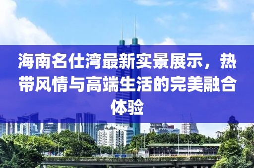 海南名仕湾最新实景展示，热带风情与高端生活的完美融合体验