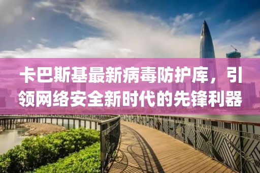 卡巴斯基最新病毒防护库，引领网络安全新时代的先锋利器