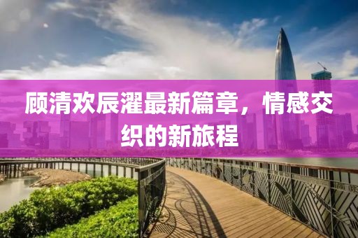 顾清欢辰濯最新篇章，情感交织的新旅程