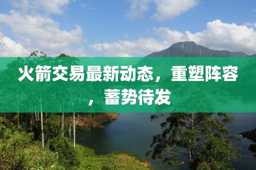 火箭交易最新动态，重塑阵容，蓄势待发