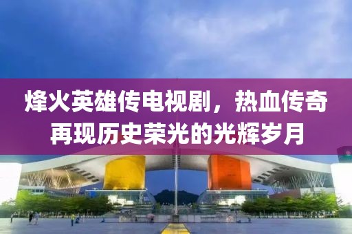 烽火英雄传电视剧，热血传奇再现历史荣光的光辉岁月