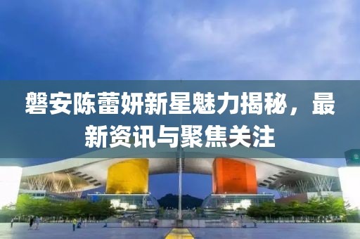 磐安陈蕾妍新星魅力揭秘，最新资讯与聚焦关注