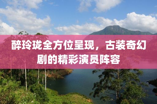 醉玲珑全方位呈现，古装奇幻剧的精彩演员阵容