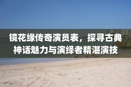 镜花缘传奇演员表，探寻古典神话魅力与演绎者精湛演技