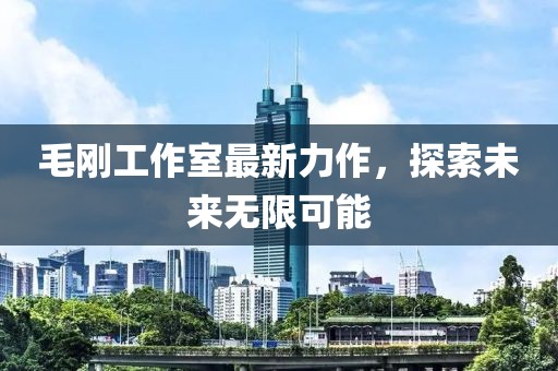 毛刚工作室最新力作，探索未来无限可能