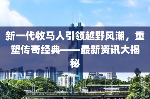 新一代牧马人引领越野风潮，重塑传奇经典——最新资讯大揭秘