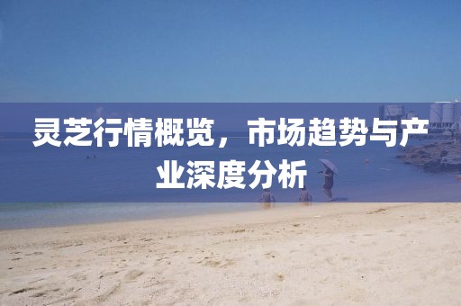 灵芝行情概览，市场趋势与产业深度分析