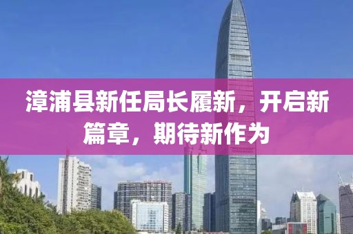 漳浦县新任局长履新，开启新篇章，期待新作为