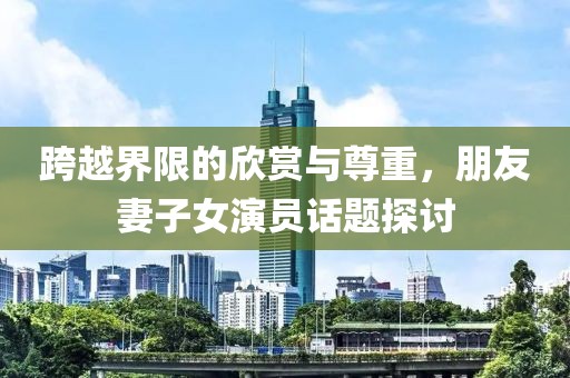 跨越界限的欣赏与尊重，朋友妻子女演员话题探讨