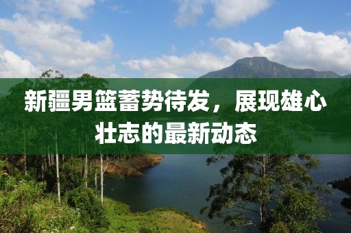 新疆男篮蓄势待发，展现雄心壮志的最新动态