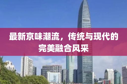 最新京味潮流，传统与现代的完美融合风采