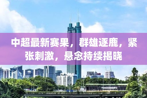 中超最新赛果，群雄逐鹿，紧张刺激，悬念持续揭晓