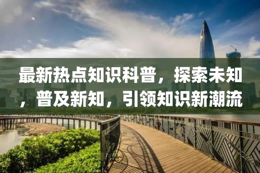 最新热点知识科普，探索未知，普及新知，引领知识新潮流