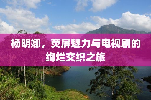 杨明娜，荧屏魅力与电视剧的绚烂交织之旅