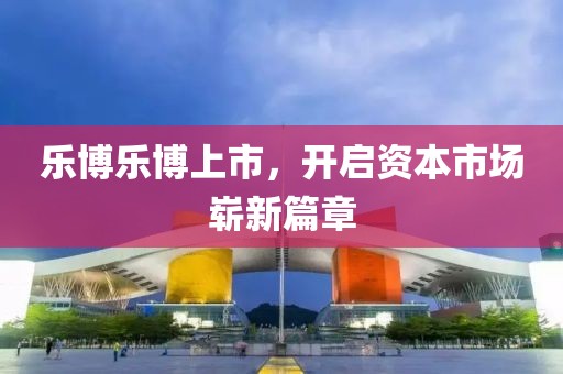乐博乐博上市，开启资本市场崭新篇章