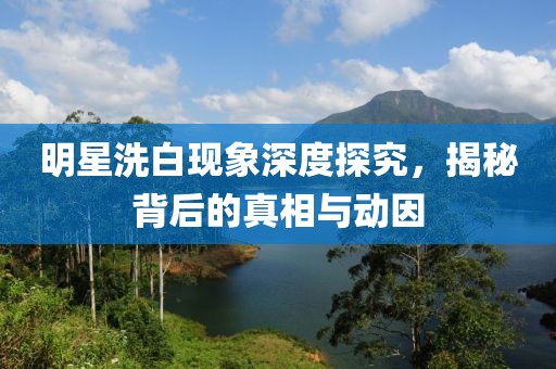 明星洗白现象深度探究，揭秘背后的真相与动因