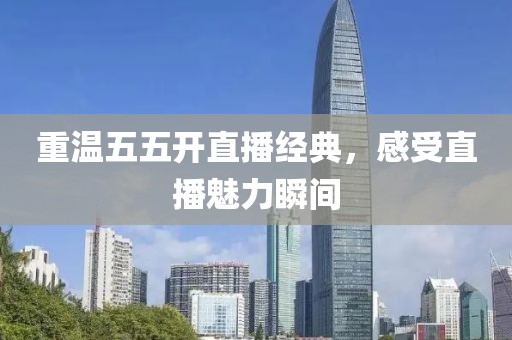 重温五五开直播经典，感受直播魅力瞬间