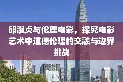 邱淑贞与伦理电影，探究电影艺术中道德伦理的交融与边界挑战