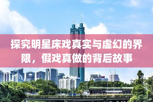 探究明星床戏真实与虚幻的界限，假戏真做的背后故事