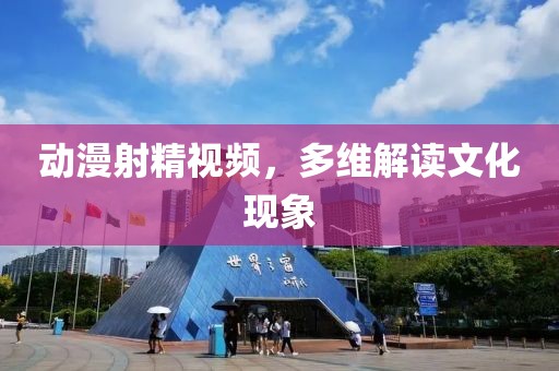 动漫射精视频，多维解读文化现象