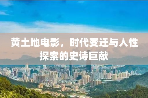 黄土地电影，时代变迁与人性探索的史诗巨献