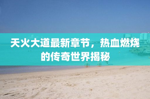 天火大道最新章节，热血燃烧的传奇世界揭秘