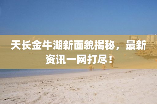 天长金牛湖新面貌揭秘，最新资讯一网打尽！