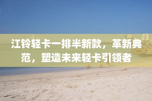 江铃轻卡一排半新款，革新典范，塑造未来轻卡引领者