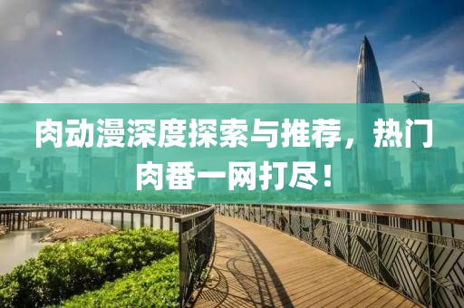 肉动漫深度探索与推荐，热门肉番一网打尽！