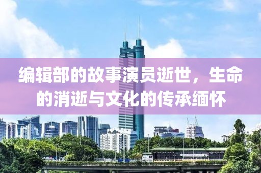 编辑部的故事演员逝世，生命的消逝与文化的传承缅怀