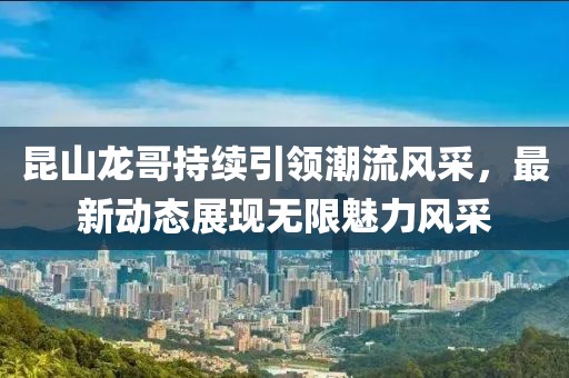 昆山龙哥持续引领潮流风采，最新动态展现无限魅力风采