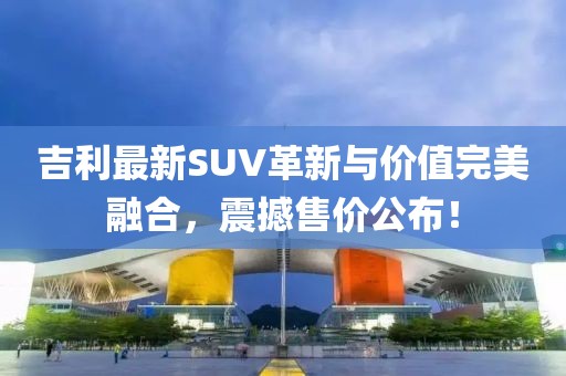 吉利最新SUV革新与价值完美融合，震撼售价公布！