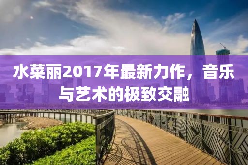 水菜丽2017年最新力作，音乐与艺术的极致交融