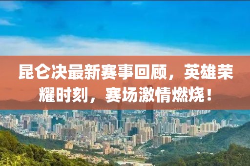 昆仑决最新赛事回顾，英雄荣耀时刻，赛场激情燃烧！