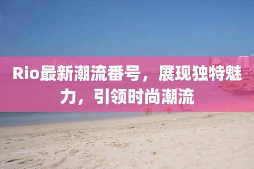 Rio最新潮流番号，展现独特魅力，引领时尚潮流