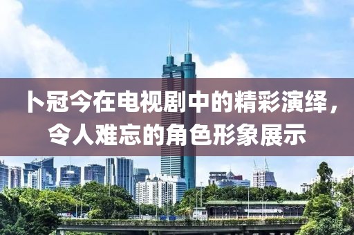 卜冠今在电视剧中的精彩演绎,令人难忘的角色形象展示