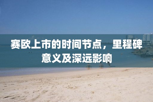 赛欧上市的时间节点，里程碑意义及深远影响