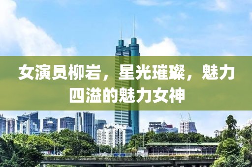 女演员柳岩,星光璀璨,魅力四溢的魅力女神