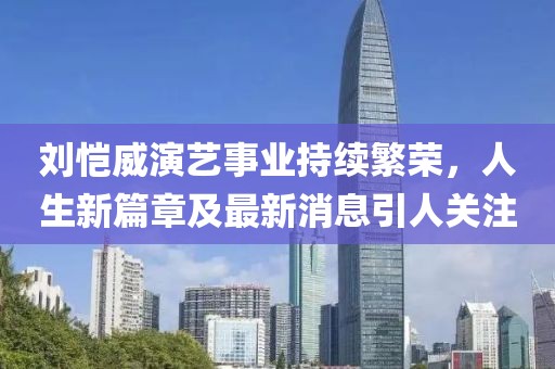 刘恺威演艺事业持续繁荣,人生新篇章及最新消息引人关注