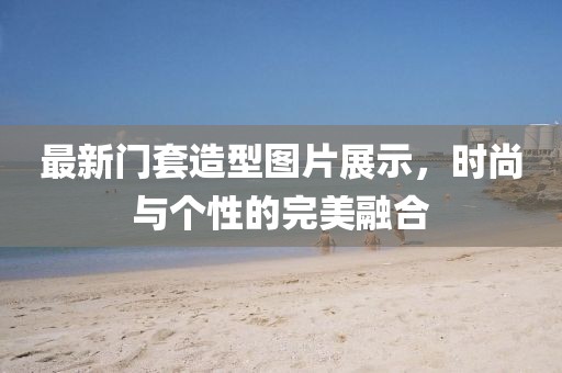 最新门套造型图片展示，时尚与个性的完美融合
