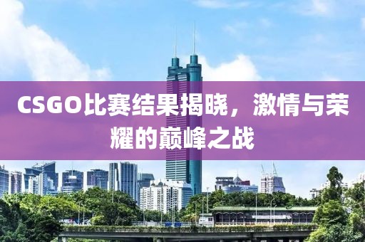CSGO比赛结果揭晓,激情与荣耀的巅峰之战