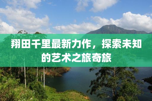 翔田千里最新力作,探索未知的艺术之旅奇旅