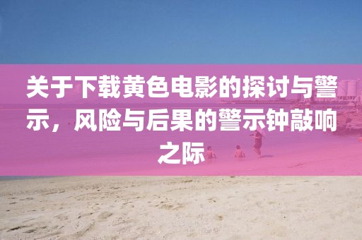 关于下载黄色电影的探讨与警示,风险与后果的警示钟敲响之际