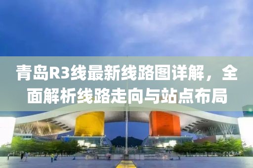 青岛R3线最新线路图详解,全面解析线路走向与站点布局